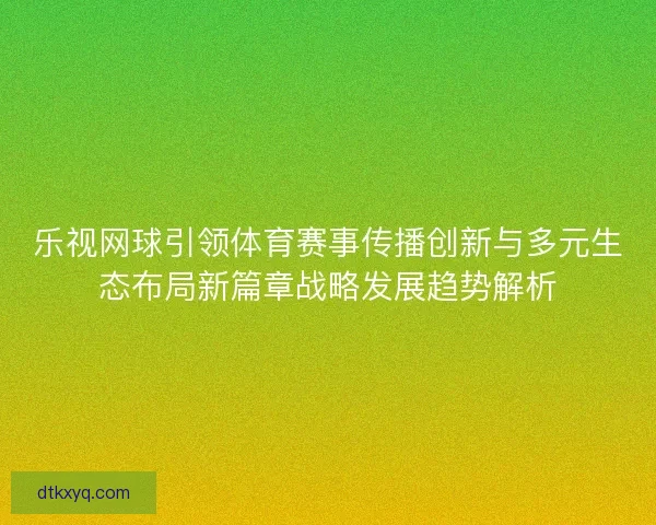 乐视网球引领体育赛事传播创新与多元生态布局新篇章战略发展趋势解析