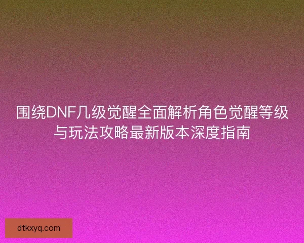 围绕DNF几级觉醒全面解析角色觉醒等级与玩法攻略最新版本深度指南 围绕DNF几级觉醒全面解析角色觉醒等级与玩法攻略最新版本深度指南