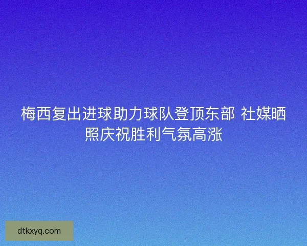 梅西复出进球助力球队登顶东部 社媒晒照庆祝胜利气氛高涨
