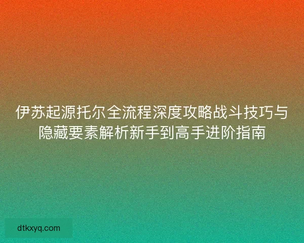 伊苏起源托尔全流程深度攻略战斗技巧与隐藏要素解析新手到高手进阶指南