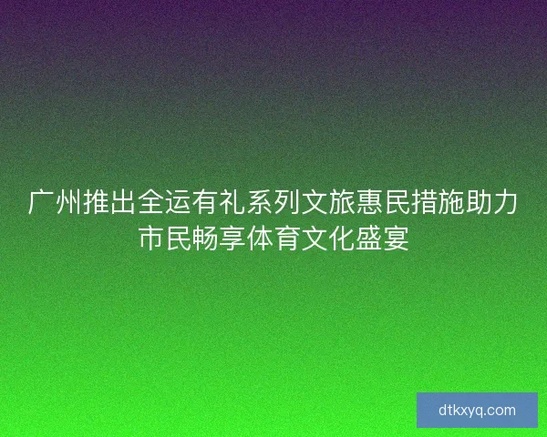 广州推出全运有礼系列文旅惠民措施助力市民畅享体育文化盛宴