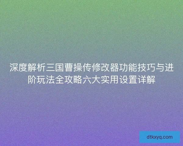 深度解析三国曹操传修改器功能技巧与进阶玩法全攻略六大实用设置详解