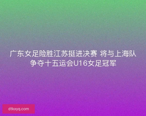 广东女足险胜江苏挺进决赛 将与上海队争夺十五运会U16女足冠军