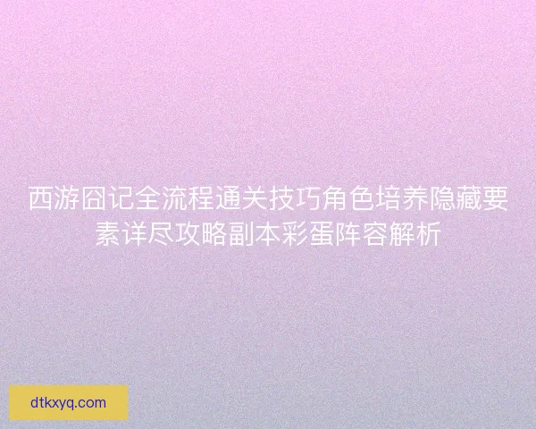 西游囧记全流程通关技巧角色培养隐藏要素详尽攻略副本彩蛋阵容解析