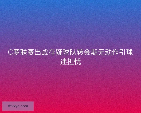 C罗联赛出战存疑球队转会期无动作引球迷担忧