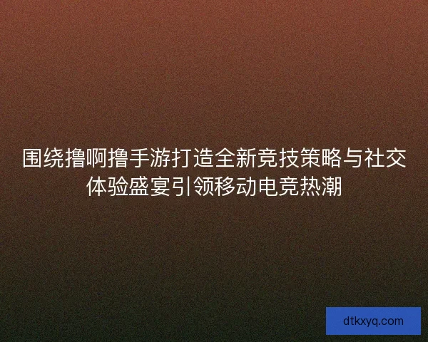 围绕撸啊撸手游打造全新竞技策略与社交体验盛宴引领移动电竞热潮