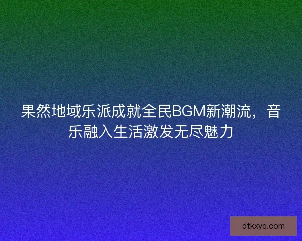 果然地域乐派成就全民BGM新潮流，音乐融入生活激发无尽魅力