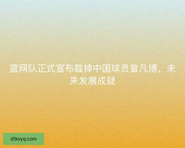 篮网队正式宣布裁掉中国球员曾凡博，未来发展成疑