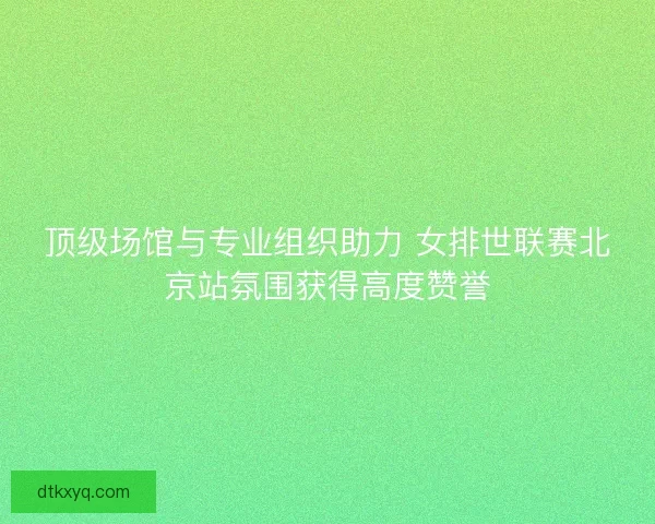 顶级场馆与专业组织助力 女排世联赛北京站氛围获得高度赞誉
