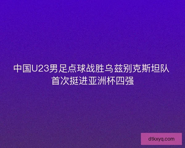 中国U23男足点球战胜乌兹别克斯坦队 首次挺进亚洲杯四强
