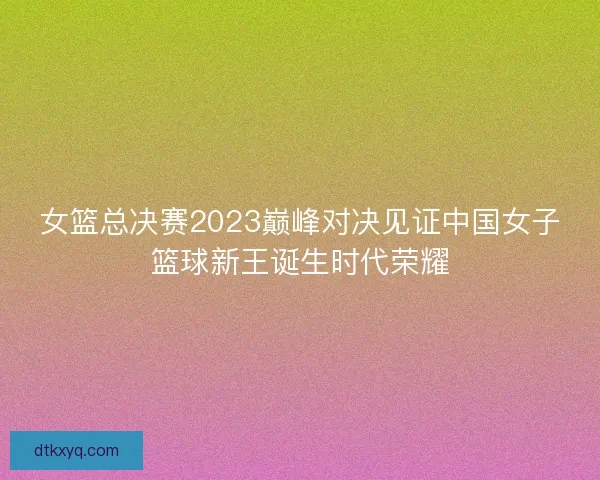 女篮总决赛2023巅峰对决见证中国女子篮球新王诞生时代荣耀
