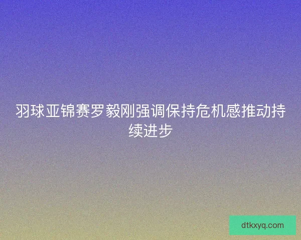 羽球亚锦赛罗毅刚强调保持危机感推动持续进步